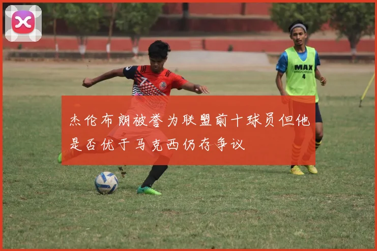 杰伦布朗被誉为联盟前十球员但他是否优于马克西仍存争议