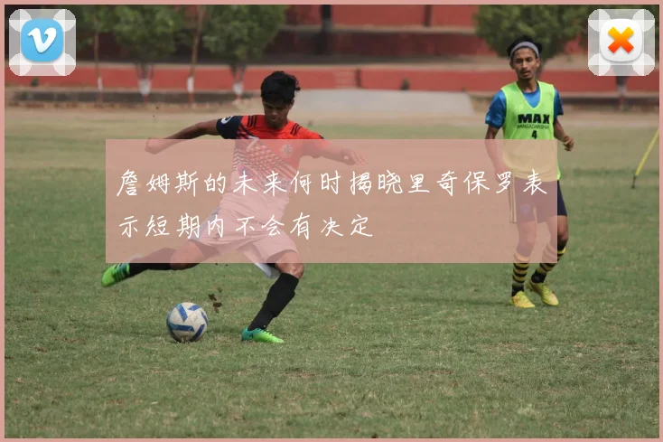 詹姆斯的未来何时揭晓里奇保罗表示短期内不会有决定