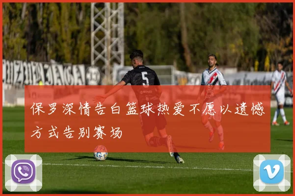 保罗深情告白篮球热爱不愿以遗憾方式告别赛场