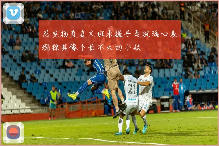 尼克杨直言文班未握手是玻璃心表现称其像个长不大的小孩
