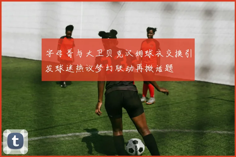 字母哥与大卫贝克汉姆球衣交换引发球迷热议梦幻联动再掀话题