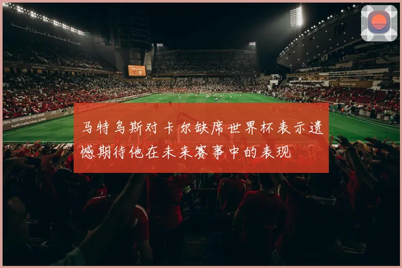 马特乌斯对卡尔缺席世界杯表示遗憾期待他在未来赛事中的表现