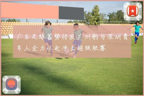广东足球蓄势待发广州豹与深圳青年人全力以赴冲击超级联赛