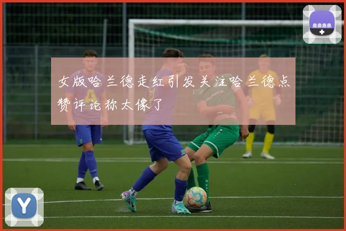 女版哈兰德走红引发关注哈兰德点赞评论称太像了