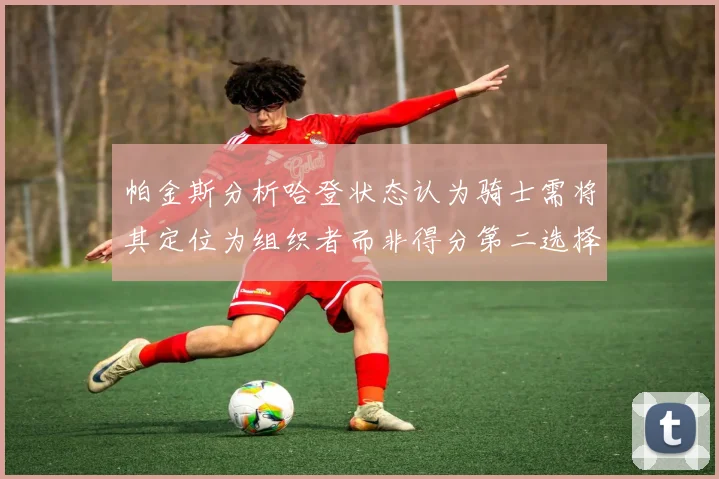 帕金斯分析哈登状态认为骑士需将其定位为组织者而非得分第二选择