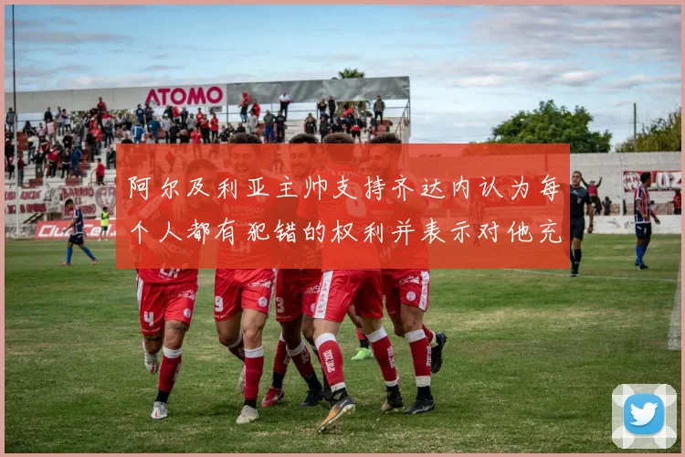 阿尔及利亚主帅支持齐达内认为每个人都有犯错的权利并表示对他充满信心