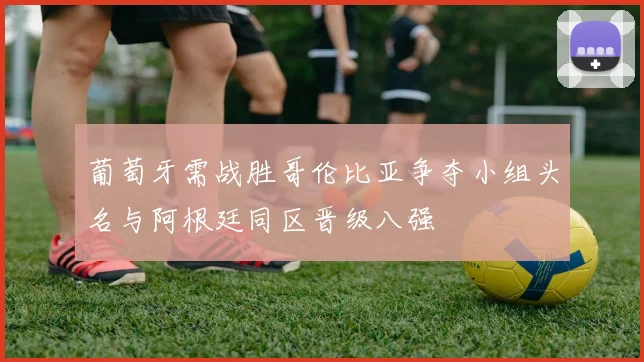 葡萄牙需战胜哥伦比亚争夺小组头名与阿根廷同区晋级八强