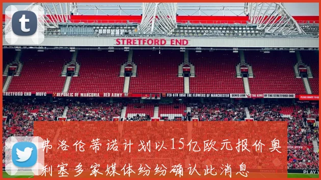 弗洛伦蒂诺计划以15亿欧元报价奥利塞多家媒体纷纷确认此消息