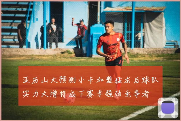 亚历山大预测小卡加盟猛龙后球队实力大增将成下赛季强劲竞争者
