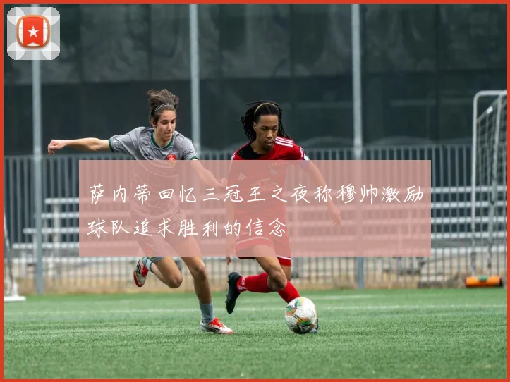 萨内蒂回忆三冠王之夜称穆帅激励球队追求胜利的信念