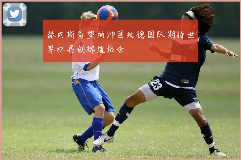 赫内斯寄望纳帅团结德国队期待世界杯再创辉煌机会