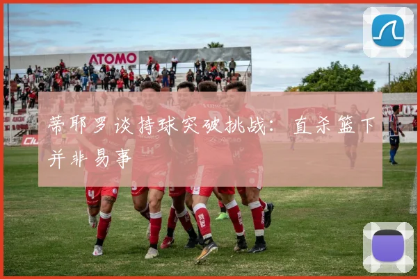 蒂耶罗谈持球突破挑战：直杀篮下并非易事