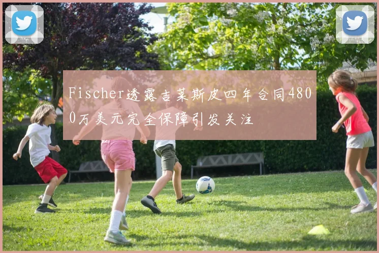 Fischer透露吉莱斯皮四年合同4800万美元完全保障引发关注