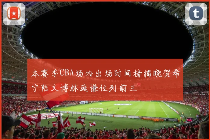 本赛季CBA场均出场时间榜揭晓贺希宁陆文博林庭谦位列前三