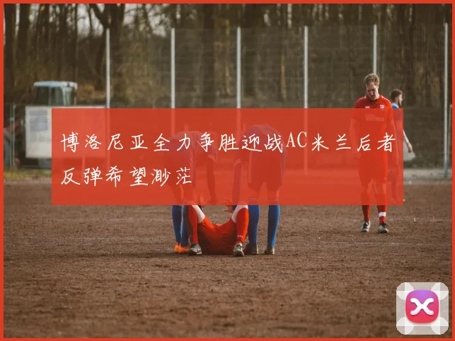 博洛尼亚全力争胜迎战AC米兰后者反弹希望渺茫