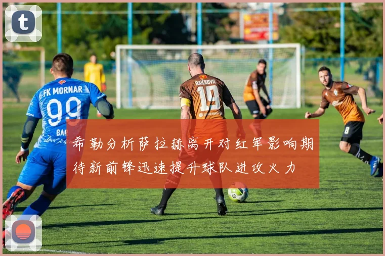 希勒分析萨拉赫离开对红军影响期待新前锋迅速提升球队进攻火力