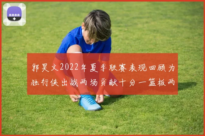 郭昊文2022年夏季联赛表现回顾为独行侠出战两场贡献十分一篮板两助攻