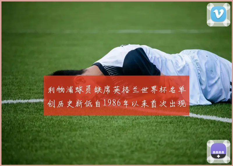 利物浦球员缺席英格兰世界杯名单创历史新低自1986年以来首次出现