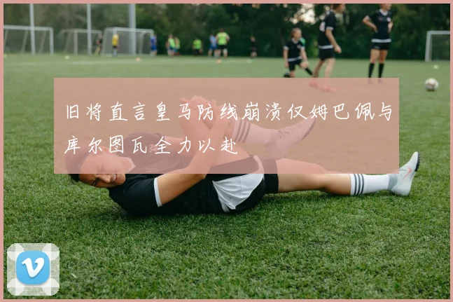 旧将直言皇马防线崩溃仅姆巴佩与库尔图瓦全力以赴