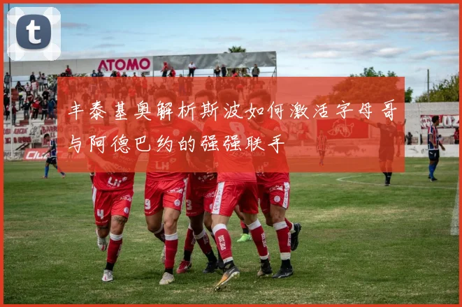 丰泰基奥解析斯波如何激活字母哥与阿德巴约的强强联手