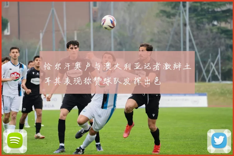 恰尔汗奥卢与澳大利亚记者激辩土耳其表现称赞球队发挥出色