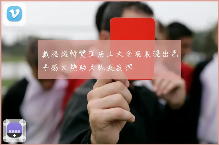 戴格诺特赞亚历山大全场表现出色手感火热助力队友发挥