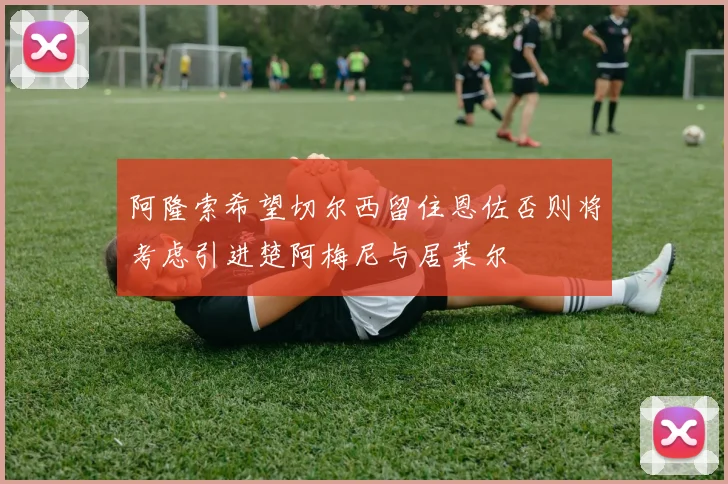 阿隆索希望切尔西留住恩佐否则将考虑引进楚阿梅尼与居莱尔