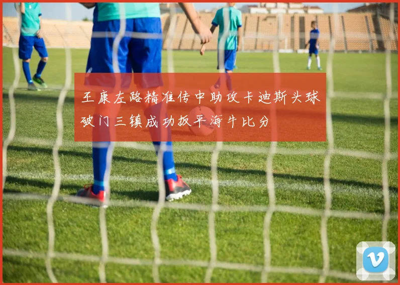 王康左路精准传中助攻卡迪斯头球破门三镇成功扳平海牛比分