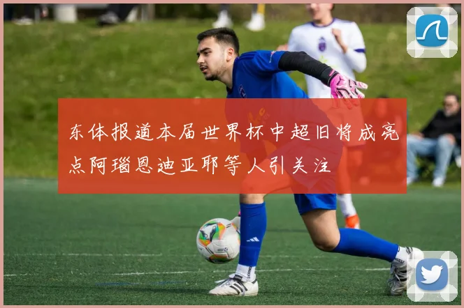 东体报道本届世界杯中超旧将成亮点阿瑙恩迪亚耶等人引关注